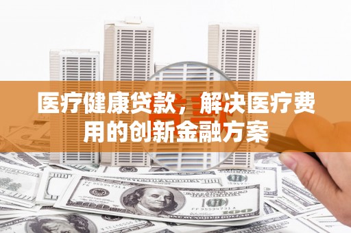 秦淮医疗健康贷款，解决医疗费用的创新金融方案