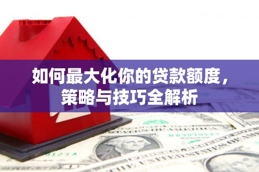 秦淮如何最大化你的贷款额度，策略与技巧全解析