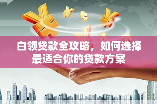 秦淮白领贷款全攻略，如何选择最适合你的贷款方案
